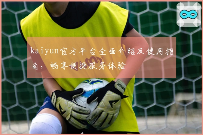 kaiyun官方平台全面介绍及使用指南，畅享便捷服务体验