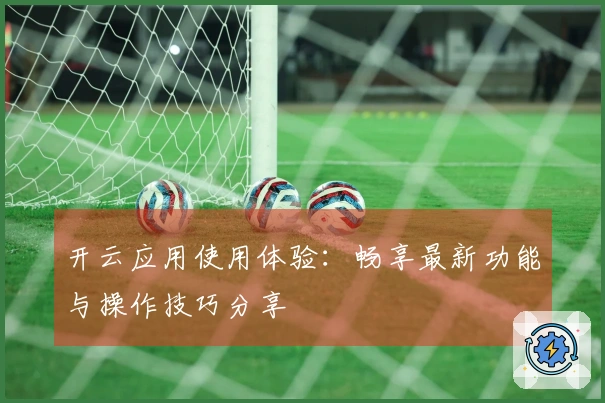 开云应用使用体验：畅享最新功能与操作技巧分享