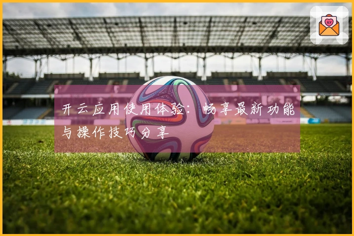 开云应用使用体验：畅享最新功能与操作技巧分享