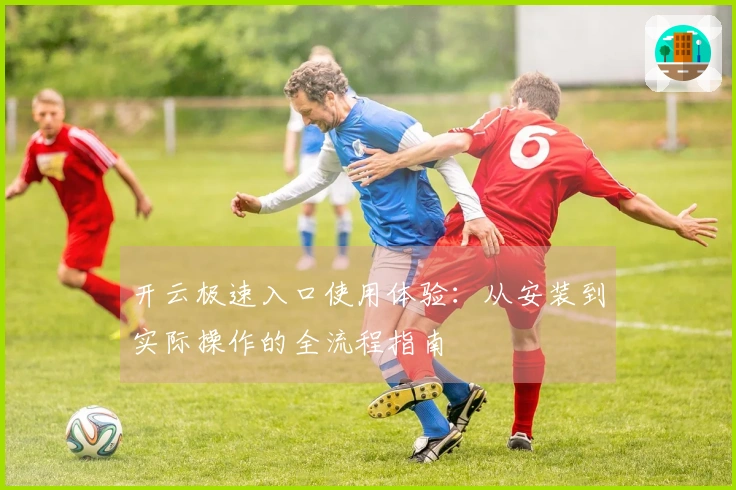 开云极速入口使用体验：从安装到实际操作的全流程指南